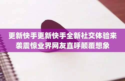 更新快手更新快手全新社交体验来袭震惊业界网友直呼颠覆想象