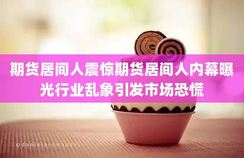 期货居间人震惊期货居间人内幕曝光行业乱象引发市场恐慌
