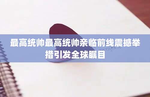 最高统帅最高统帅亲临前线震撼举措引发全球瞩目