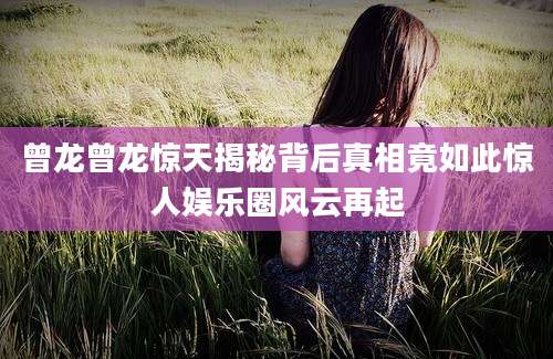 曾龙曾龙惊天揭秘背后真相竟如此惊人娱乐圈风云再起