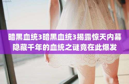 暗黑血统3暗黑血统3揭露惊天内幕隐藏千年的血统之谜竟在此爆发