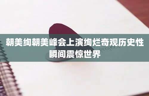 朝美绚朝美峰会上演绚烂奇观历史性瞬间震惊世界
