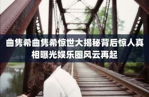 曲隽希曲隽希惊世大揭秘背后惊人真相曝光娱乐圈风云再起