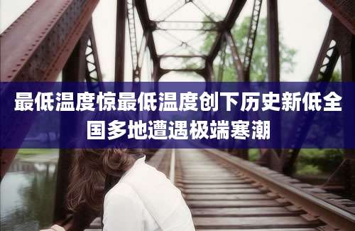 最低温度惊最低温度创下历史新低全国多地遭遇极端寒潮