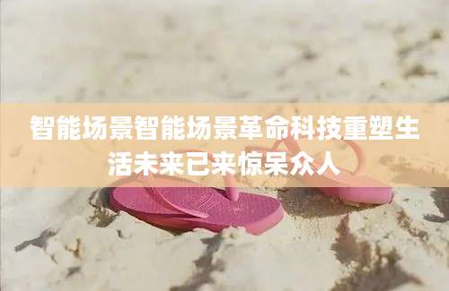 智能场景智能场景革命科技重塑生活未来已来惊呆众人