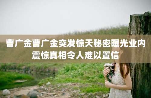 曹广金曹广金突发惊天秘密曝光业内震惊真相令人难以置信