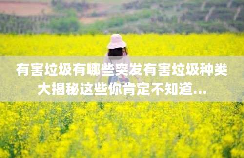 有害垃圾有哪些突发有害垃圾种类大揭秘这些你肯定不知道...