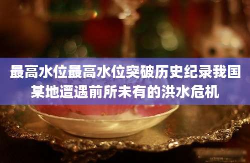 最高水位最高水位突破历史纪录我国某地遭遇前所未有的洪水危机