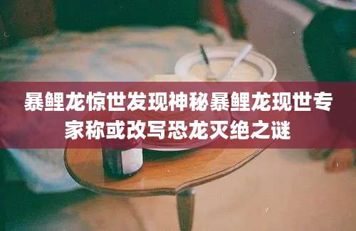 暴鲤龙惊世发现神秘暴鲤龙现世专家称或改写恐龙灭绝之谜