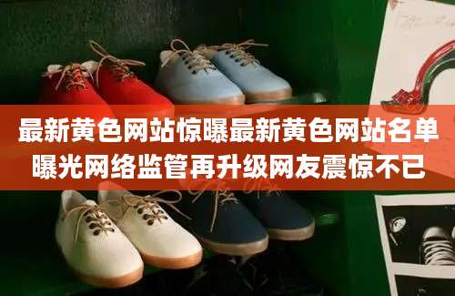 最新黄色网站惊曝最新黄色网站名单曝光网络监管再升级网友震惊不已