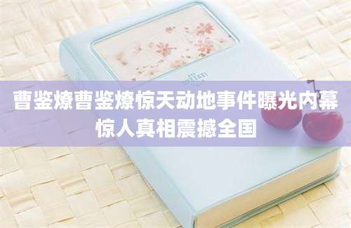 曹鉴燎曹鉴燎惊天动地事件曝光内幕惊人真相震撼全国