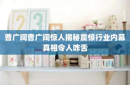 曹广阔曹广阔惊人揭秘震惊行业内幕真相令人咋舌