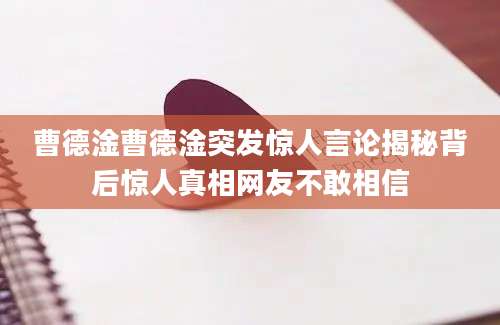 曹德淦曹德淦突发惊人言论揭秘背后惊人真相网友不敢相信