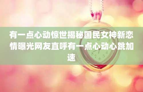 有一点心动惊世揭秘国民女神新恋情曝光网友直呼有一点心动心跳加速