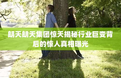朗天朗天集团惊天揭秘行业巨变背后的惊人真相曝光