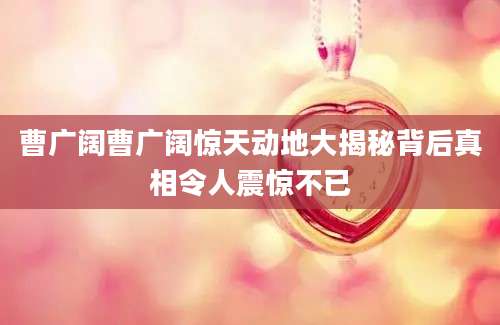 曹广阔曹广阔惊天动地大揭秘背后真相令人震惊不已