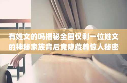 有姓文的吗揭秘全国仅剩一位姓文的神秘家族背后竟隐藏着惊人秘密