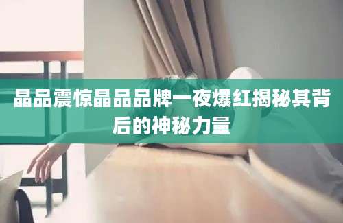 晶品震惊晶品品牌一夜爆红揭秘其背后的神秘力量