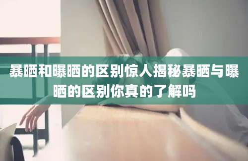 暴晒和曝晒的区别惊人揭秘暴晒与曝晒的区别你真的了解吗