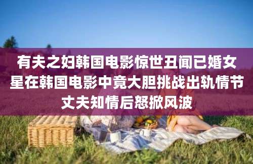 有夫之妇韩国电影惊世丑闻已婚女星在韩国电影中竟大胆挑战出轨情节丈夫知情后怒掀风波