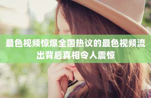 最色视频惊爆全国热议的最色视频流出背后真相令人震惊