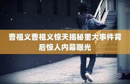曹祖义曹祖义惊天揭秘重大事件背后惊人内幕曝光