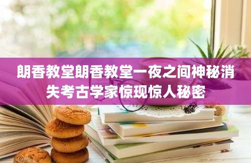 朗香教堂朗香教堂一夜之间神秘消失考古学家惊现惊人秘密