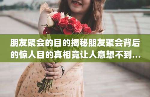 朋友聚会的目的揭秘朋友聚会背后的惊人目的真相竟让人意想不到...