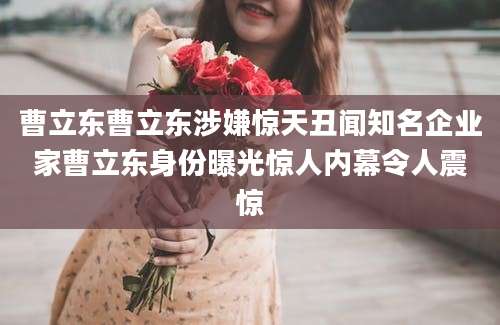 曹立东曹立东涉嫌惊天丑闻知名企业家曹立东身份曝光惊人内幕令人震惊