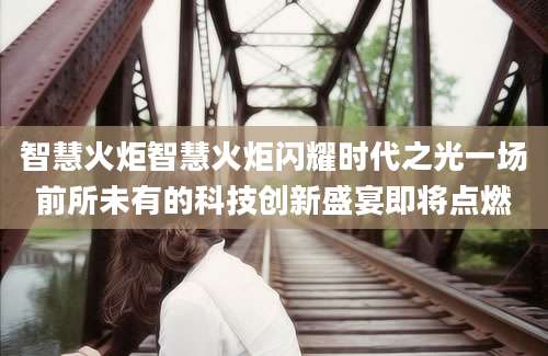 智慧火炬智慧火炬闪耀时代之光一场前所未有的科技创新盛宴即将点燃