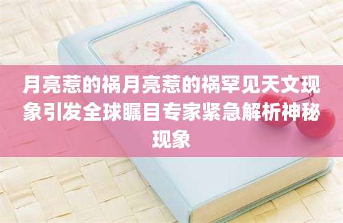 月亮惹的祸月亮惹的祸罕见天文现象引发全球瞩目专家紧急解析神秘现象