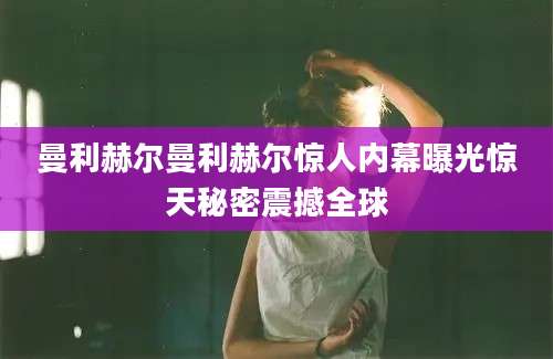曼利赫尔曼利赫尔惊人内幕曝光惊天秘密震撼全球