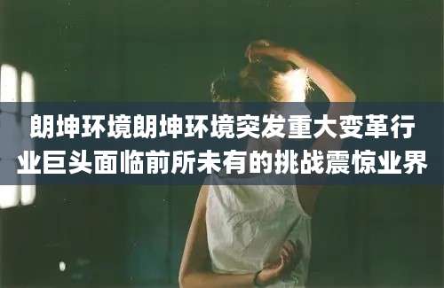 朗坤环境朗坤环境突发重大变革行业巨头面临前所未有的挑战震惊业界