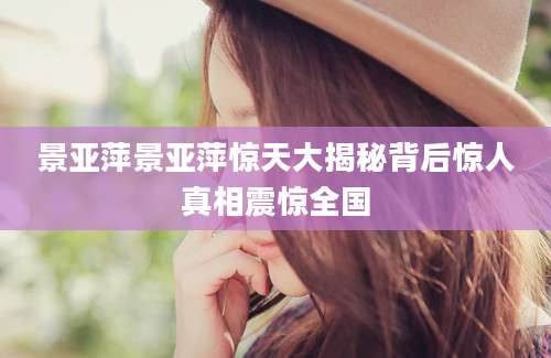 景亚萍景亚萍惊天大揭秘背后惊人真相震惊全国