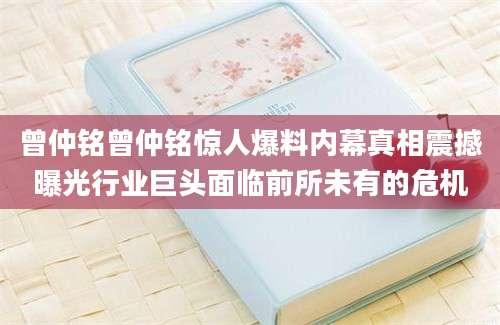 曾仲铭曾仲铭惊人爆料内幕真相震撼曝光行业巨头面临前所未有的危机