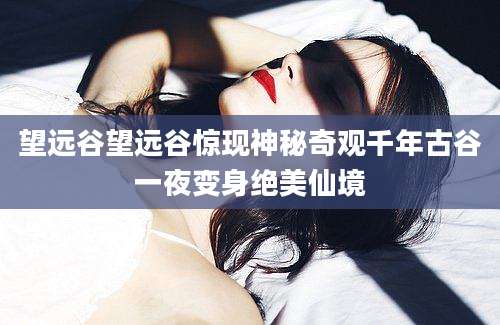 望远谷望远谷惊现神秘奇观千年古谷一夜变身绝美仙境