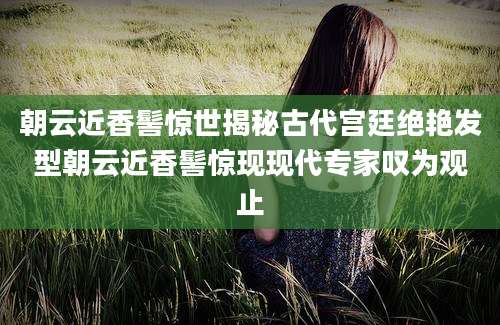 朝云近香髻惊世揭秘古代宫廷绝艳发型朝云近香髻惊现现代专家叹为观止