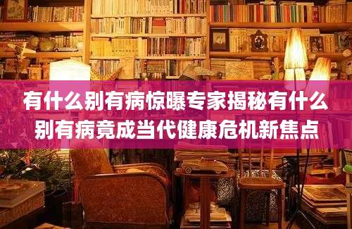 有什么别有病惊曝专家揭秘有什么别有病竟成当代健康危机新焦点