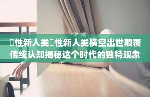 曽性新人类曽性新人类横空出世颠覆传统认知揭秘这个时代的独特现象
