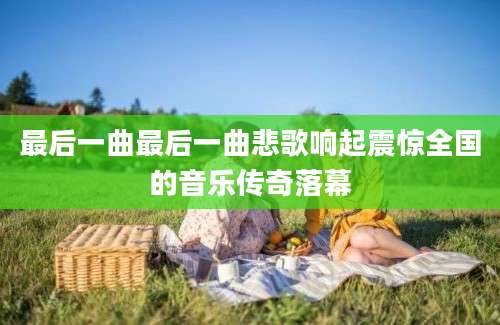 最后一曲最后一曲悲歌响起震惊全国的音乐传奇落幕