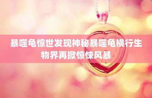 暴噬龟惊世发现神秘暴噬龟横行生物界再掀惊悚风暴