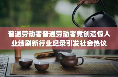 普通劳动者普通劳动者竟创造惊人业绩刷新行业纪录引发社会热议