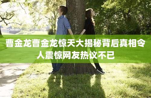 曹金龙曹金龙惊天大揭秘背后真相令人震惊网友热议不已