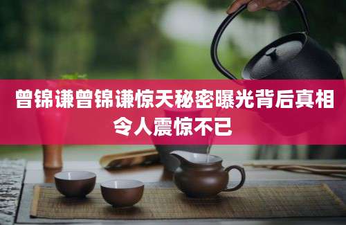 曾锦谦曾锦谦惊天秘密曝光背后真相令人震惊不已