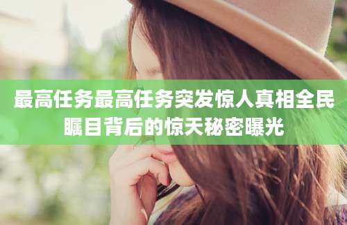 最高任务最高任务突发惊人真相全民瞩目背后的惊天秘密曝光
