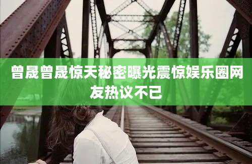 曾晟曾晟惊天秘密曝光震惊娱乐圈网友热议不已