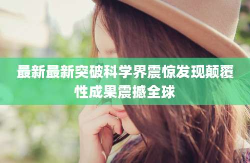 最新最新突破科学界震惊发现颠覆性成果震撼全球