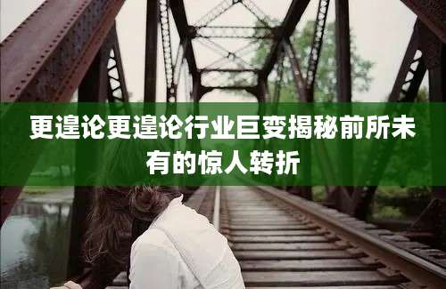 更遑论更遑论行业巨变揭秘前所未有的惊人转折