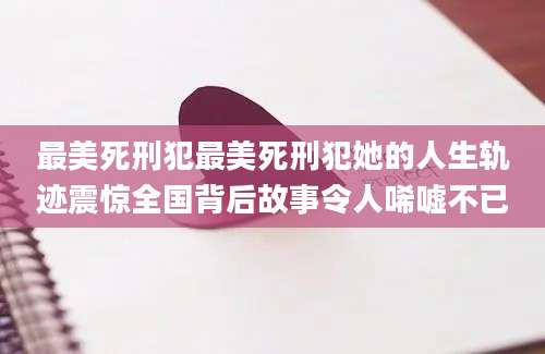 最美死刑犯最美死刑犯她的人生轨迹震惊全国背后故事令人唏嘘不已