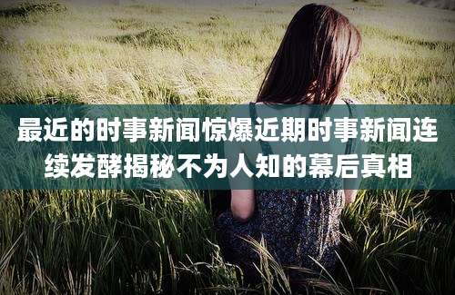 最近的时事新闻惊爆近期时事新闻连续发酵揭秘不为人知的幕后真相